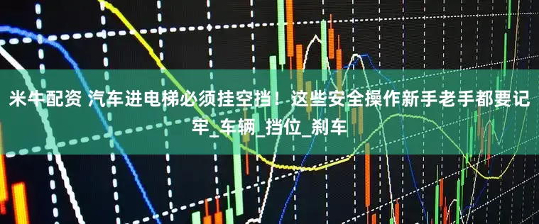 米牛配资 汽车进电梯必须挂空挡！这些安全操作新手老手都要记牢_车辆_挡位_刹车