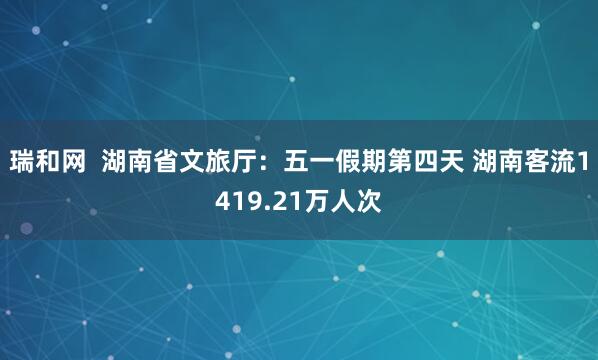 瑞和网  湖南省文旅厅：五一假期第四天 湖南客流1419.21万人次