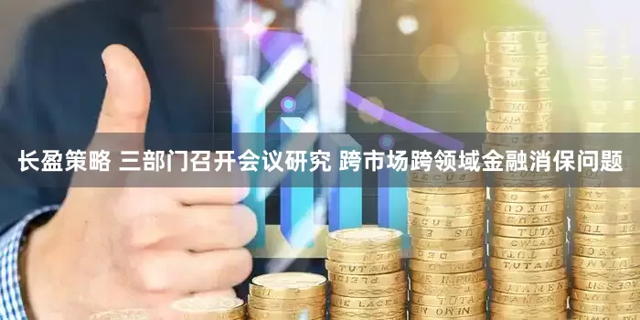 长盈策略 三部门召开会议研究 跨市场跨领域金融消保问题