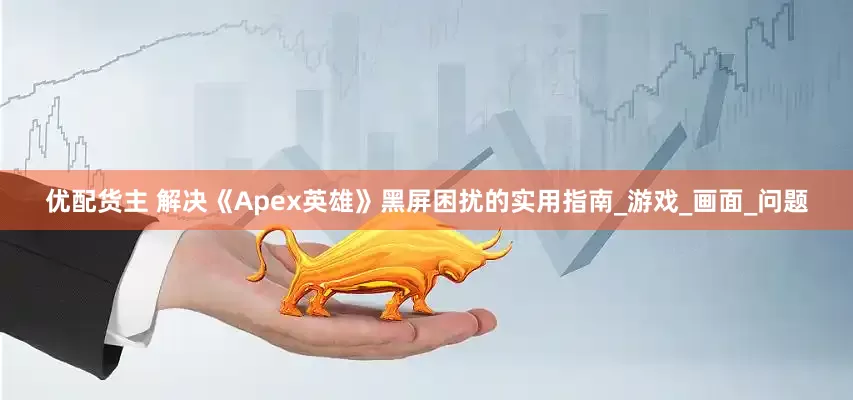 优配货主 解决《Apex英雄》黑屏困扰的实用指南_游戏_画面_问题