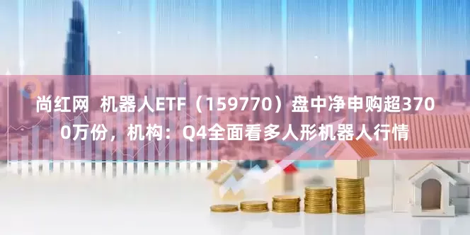 尚红网  机器人ETF（159770）盘中净申购超3700万份，机构：Q4全面看多人形机器人行情