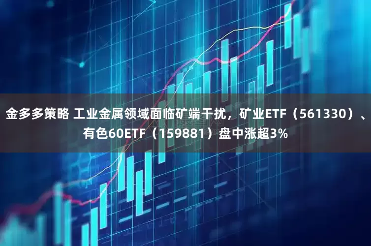 金多多策略 工业金属领域面临矿端干扰，矿业ETF（561330）、有色60ETF（159881）盘中涨超3%