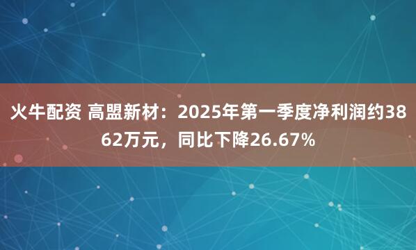 火牛配资 高盟新材：2025年第一季度净利润约3862万元，同比下降26.67%