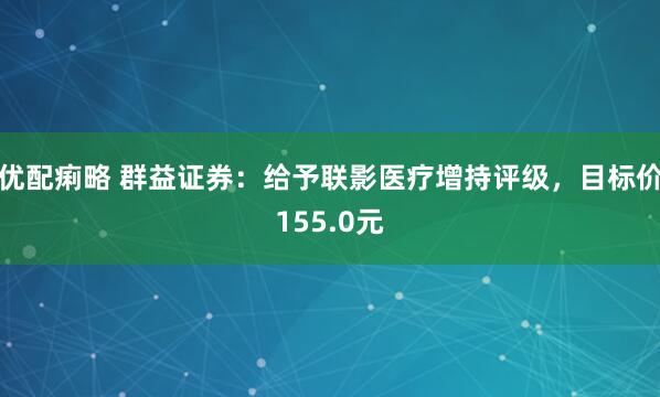 优配痢略 群益证券：给予联影医疗增持评级，目标价155.0元