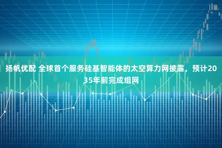 扬帆优配 全球首个服务硅基智能体的太空算力网披露，预计2035年前完成组网