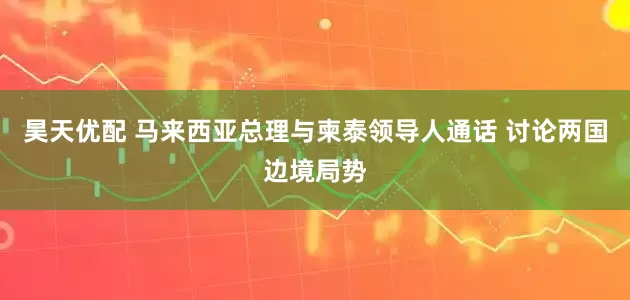昊天优配 马来西亚总理与柬泰领导人通话 讨论两国边境局势