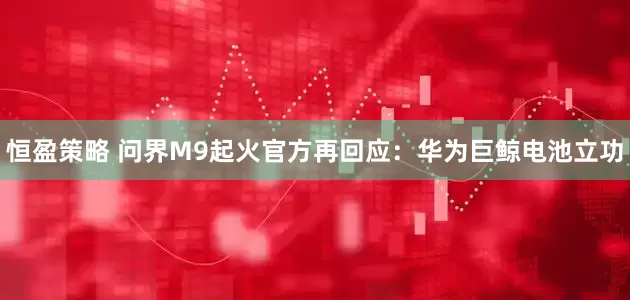 恒盈策略 问界M9起火官方再回应：华为巨鲸电池立功