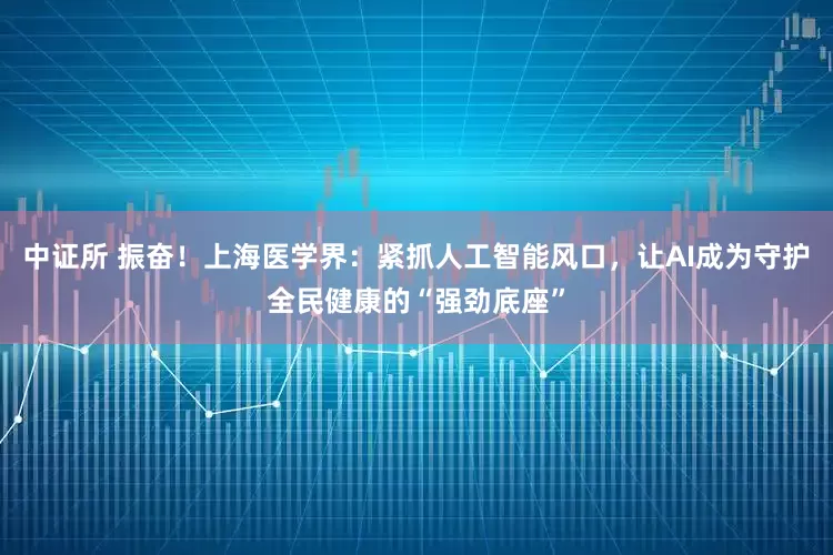 中证所 振奋！上海医学界：紧抓人工智能风口，让AI成为守护全民健康的“强劲底座”