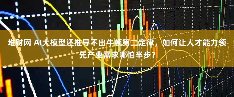 堆财网 AI大模型还推导不出牛顿第二定律，如何让人才能力领先产业需求哪怕半步？