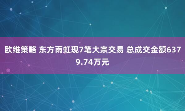 欧维策略 东方雨虹现7笔大宗交易 总成交金额6379.74万元
