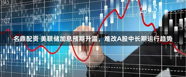 名鼎配资 美联储加息预期升温，难改A股中长期运行趋势